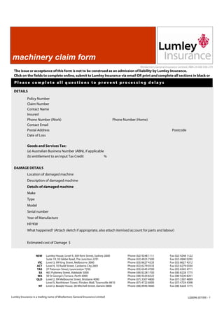 machinery claim form
                                                                                                 Wesfarmers General Insurance Limited, ABN 24 000 036 279
  The issue or acceptance of this form is not to be construed as an admission of liability by Lumley Insurance.
  Click on the fields to complete online, submit to Lumley Insurance via email OR print and complete all sections in black or
  Please complete all questions to prevent processing delays

  DETAILS

            Policy Number
            Claim Number
            Contact Name
            Insured
            Phone Number (Work)                                                 Phone Number (Home)
            Contact Email
            Postal Address                                                                                               Postcode
            Date of Loss

            Goods and Services Tax:
            (a) Australian Business Number (ABN), if applicable
            (b) entitlement to an Input Tax Credit             %


  DAMAGE DETAILS
            Location of damaged machine
            Description of damaged machine
            Details of damaged machine
            Make
            Type
            Model
            Serial number
            Year of Manufacture
            HP/KW
            What happened? (Attach sketch if appropriate, also attach itemised account for parts and labour)


            Estimated cost of Damage $


                   NSW     Lumley House, Level 9, 309 Kent Street, Sydney 2000          Phone (02) 9248 1111           Fax (02) 9248 1122
                           Suite 19, 50 Glebe Road, The Junction 2291                   Phone (02) 4925 7500           Fax (02) 4940 0295
                     VIC   Level 3, 99 King Street, Melbourne 3000                      Phone (03) 8627 4333           Fax (03) 8627 4312
                    ACT    Level 4, 10 Rudd Street, Canberra City 2601                  Phone (02) 6279 0333           Fax (02) 6279 0330
                    TAS    27 Paterson Street, Launceston 7250                          Phone (03) 6345 4700           Fax (03) 6345 4711
                      SA   465 Pulteney Street, Adelaide 5000                           Phone (08) 8228 1700           Fax (08) 8228 1775
                     WA    50 St George’s Terrace, Perth 6000                           Phone (08) 9220 8222           Fax (08) 9220 8251
                    QLD    Level 2, 99 Melbourne Street, Brisbane 4000                  Phone (07) 3307 4800           Fax (07) 3307 4899
                           Level 5, Northtown Tower, Flinders Mall, Townsville 4810     Phone (07) 4722 6000           Fax (07) 4724 4398
                     NT    Level 2, Beagle House, 38 Mitchell Street, Darwin 0800       Phone (08) 8946 4600           Fax (08) 8228 1775


Lumley Insurance is a trading name of Wesfarmers General Insurance Limited                                                           LG0096 (07/09) - 1
 