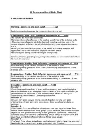 A2 Coursework Overall Marks Sheet
Name: LUMLEY Matthew
Planning – comments and mark out of 16/20
For full comments please see the pre-production marks sheet
Construction – Main Task – comments and mark out of 31/40
The work for the main task is complete.
There is evidence of proficiency in the creative use of most of the technical skills.
• Shooting material appropriate to the task set; including controlled use of the
camera, attention to framing, variety of shot sizes and close attention to mise-en-
scene
• Editing so that meaning is apparent to the viewer and making selective and
appropriate use of shot transitions, captions and other effects
• Recording and editing sound with images appropriately.
Some beautiful shots,greatB/Wgrading,some greatcutsto beatand some nice transitions.Music
fitsvisuals.Clearnarrative.
Construction – Ancillary Task 1 (Digipak) comments and mark out of 7/10
Proficient ability in the creative use of most of the technical skills.
Good design fitting genre and artist. Clear understanding of conventions. Some
technical skill.
Construction – Ancillary Task 1 (Poster) comments and mark out of 7/10
Proficient ability in the creative use of most of the technical skills.
Good design fitting genre and artist. Some understanding of conventions. Some
technical skill.
Evaluation – Comments and mark out of 17/20
Question 1:
(Prezi) Very good breakdown of video and how meaning was created (technical
elements/mise-en-scene). Very good detail on how the video conforms/challenges
genre conventions. Good use of real products - clips and shots. Very good
understanding shown of task. Confident piece of work.
Question 2:
(Emaze) Very good analysis linking products together showing very good
understanding of task, genre and conventions. Good use of real products as
evidence.
Question 3:
(Word/Video) Good use of feedback to get response from target audience from
multiple areas –feedback and focus groups. Good feedback, which shows success
of products with good understanding of task, genre and conventions. Reflective
comments are good, with clear understanding shown of how to improve work. But
could have used better reflection following filmed focus groups.
Question 4:
(PowToon) Great info on technologies used with great detail on how they were used.
Good reflective comments and screen grabs used from Premiere.
 
