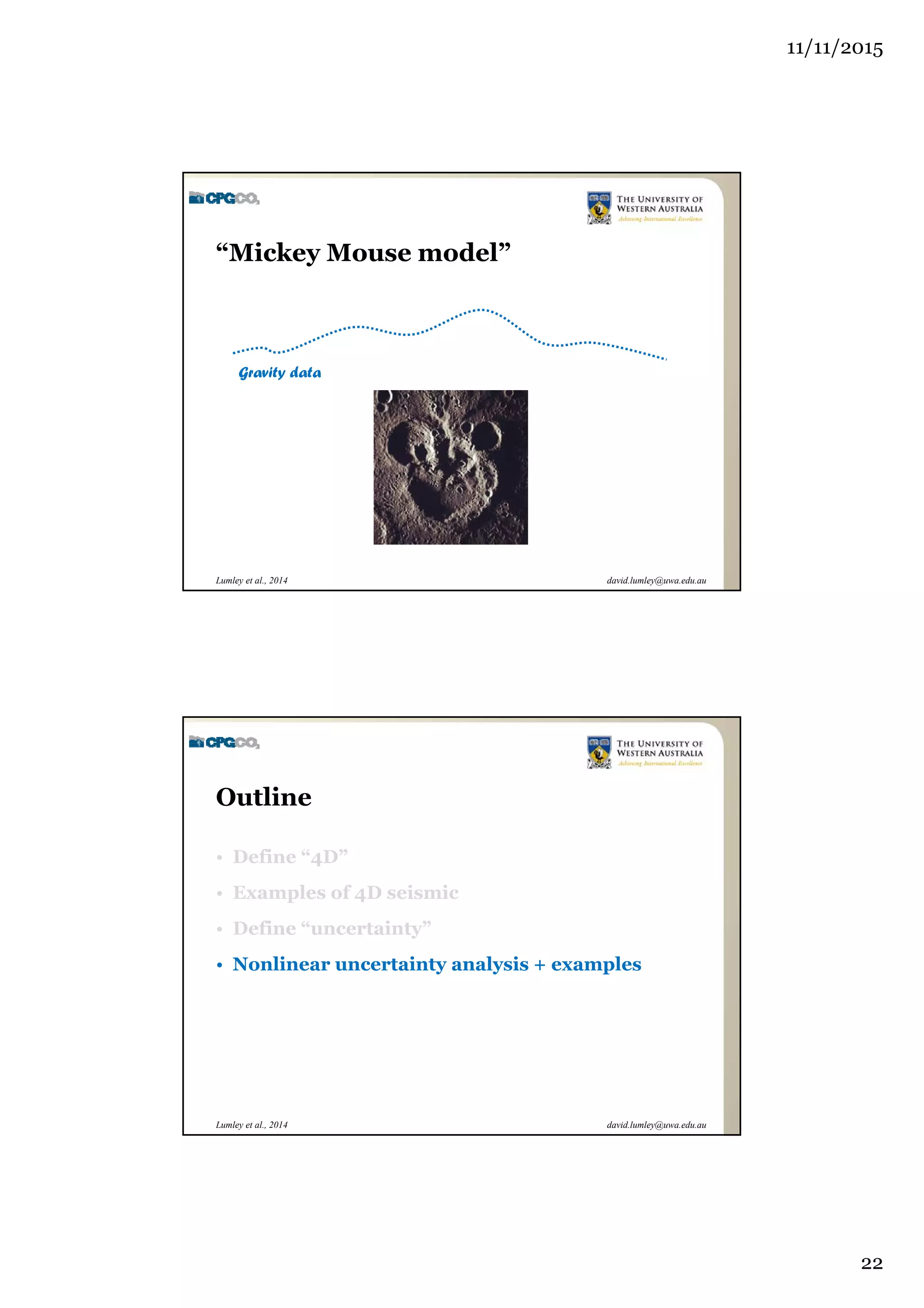 11/11/2015
22
david.lumley@uwa.edu.auLumley et al., 2014
“Mickey Mouse model”
Gravity data
david.lumley@uwa.edu.auLumley et al., 2014
Outline
• Define “4D”
• Examples of 4D seismic
• Define “uncertainty”
• Nonlinear uncertainty analysis + examples
 