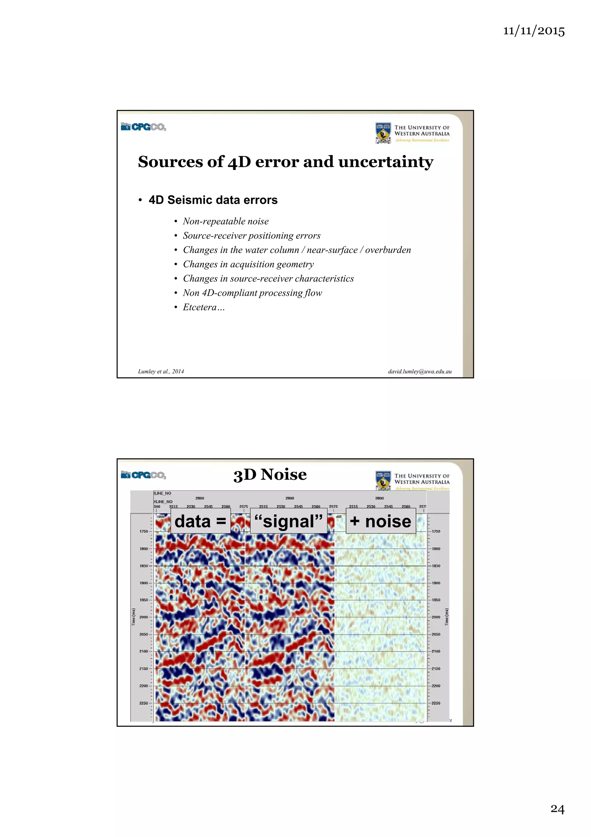 11/11/2015
24
david.lumley@uwa.edu.auLumley et al., 2014
Sources of 4D error and uncertainty
• 4D Seismic data errors
• Non-repeatable noise
• Source-receiver positioning errors
• Changes in the water column / near-surface / overburden
• Changes in acquisition geometry
• Changes in source-receiver characteristics
• Non 4D-compliant processing flow
• Etcetera…
david.lumley@uwa.edu.auLumley et al., 2014
3D Noise
data = “signal” + noise
 