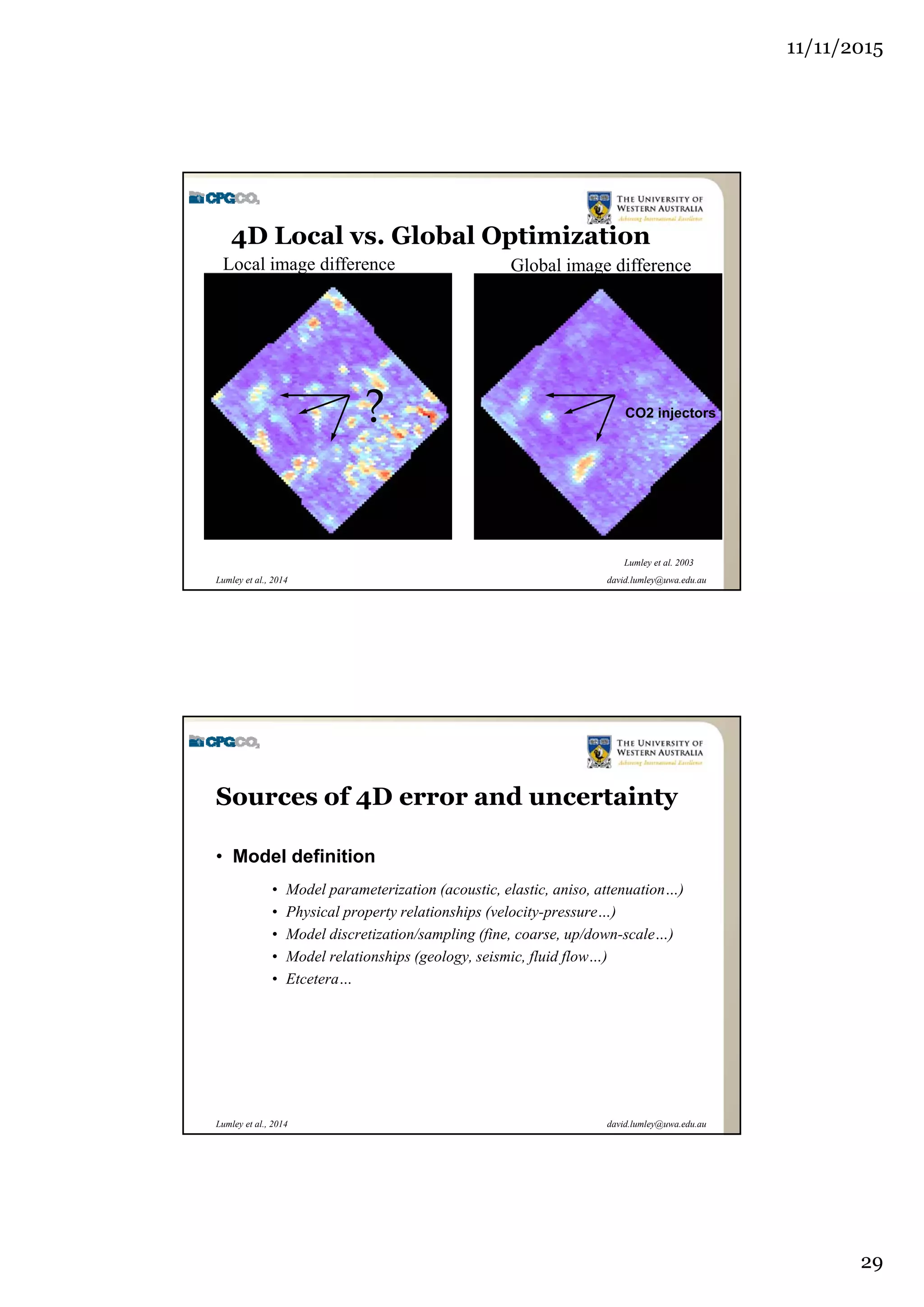 11/11/2015
29
david.lumley@uwa.edu.auLumley et al., 2014
Local image difference Global image difference
CO2 injectors?
Lumley et al. 2003
4D Local vs. Global Optimization
david.lumley@uwa.edu.auLumley et al., 2014
Sources of 4D error and uncertainty
• Model definition
• Model parameterization (acoustic, elastic, aniso, attenuation…)
• Physical property relationships (velocity-pressure…)
• Model discretization/sampling (fine, coarse, up/down-scale…)
• Model relationships (geology, seismic, fluid flow…)
• Etcetera…
 