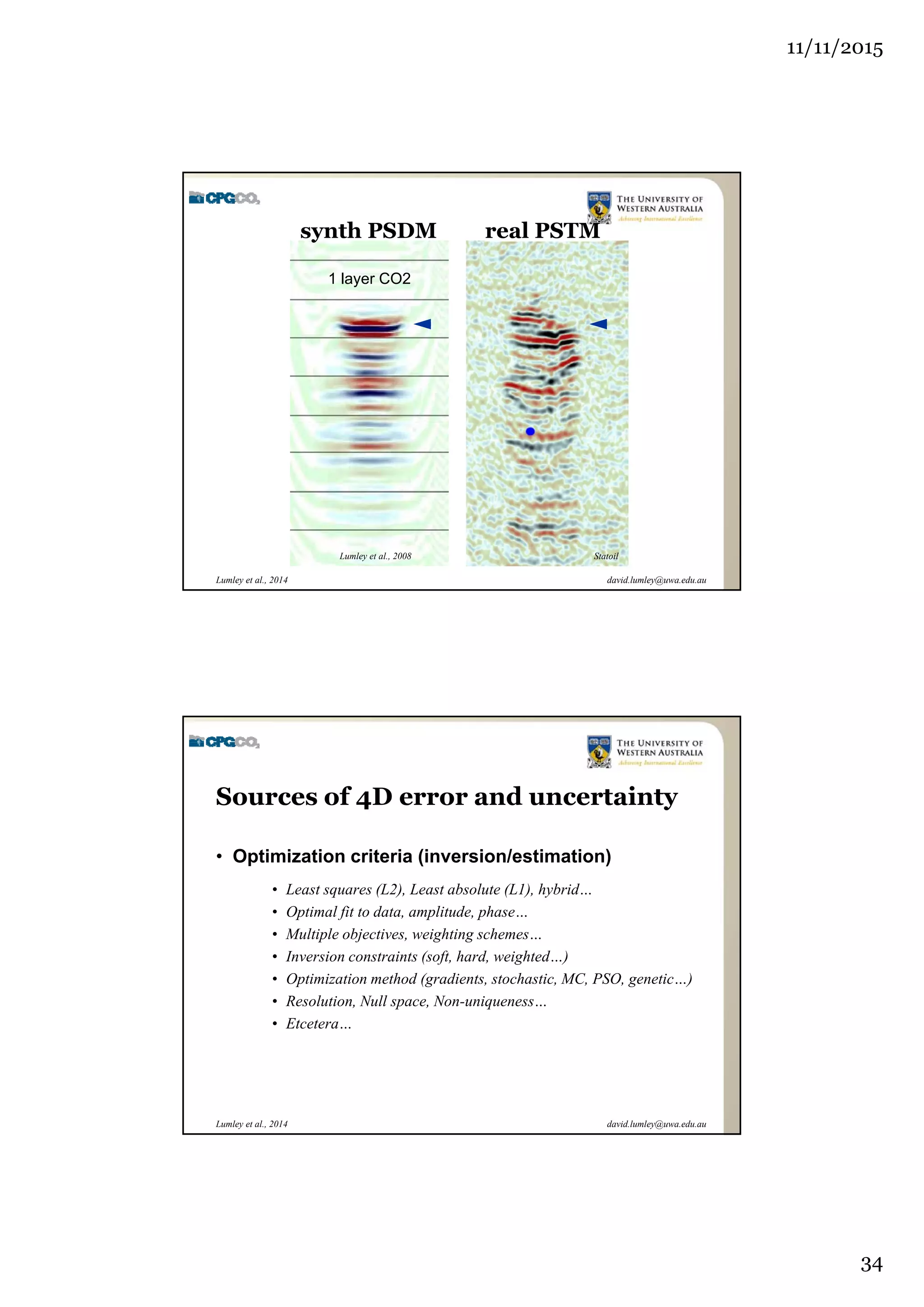 11/11/2015
34
david.lumley@uwa.edu.auLumley et al., 2014
real PSTM
1 layer CO2
StatoilLumley et al., 2008
synth PSDM
david.lumley@uwa.edu.auLumley et al., 2014
Sources of 4D error and uncertainty
• Optimization criteria (inversion/estimation)
• Least squares (L2), Least absolute (L1), hybrid…
• Optimal fit to data, amplitude, phase…
• Multiple objectives, weighting schemes…
• Inversion constraints (soft, hard, weighted…)
• Optimization method (gradients, stochastic, MC, PSO, genetic…)
• Resolution, Null space, Non-uniqueness…
• Etcetera…
 