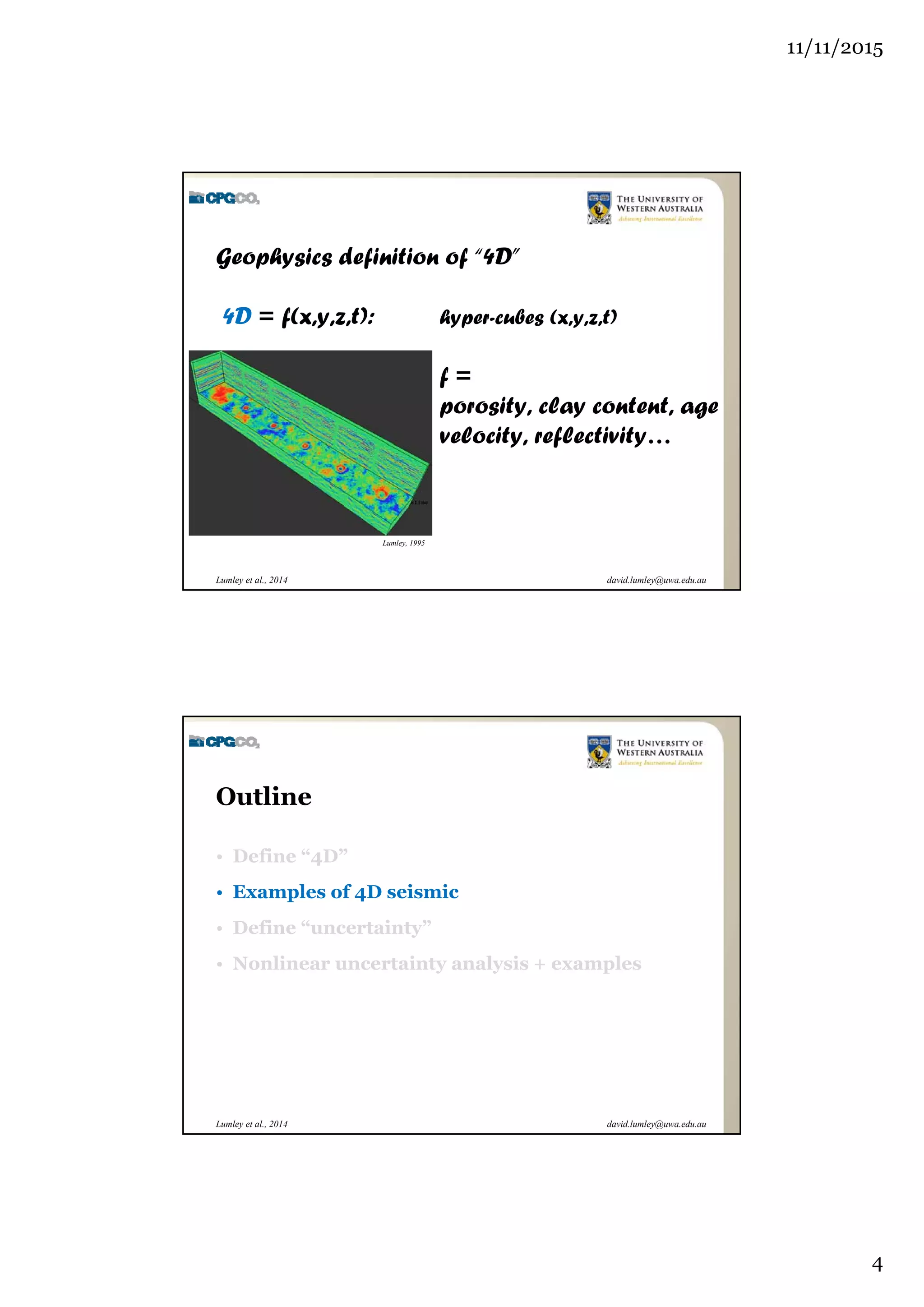 11/11/2015
4
david.lumley@uwa.edu.auLumley et al., 2014
Geophysics definition of “4D”
4D = f(x,y,z,t): hyper-cubes (x,y,z,t)
f =
porosity, clay content, age
velocity, reflectivity…
Lumley, 1995
david.lumley@uwa.edu.auLumley et al., 2014
Outline
• Define “4D”
• Examples of 4D seismic
• Define “uncertainty”
• Nonlinear uncertainty analysis + examples
 