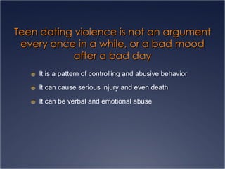 Teen dating violence is not an argument every once in a while, or a bad mood after a bad day It is a pattern of controlling and abusive behavior It can cause serious injury and even death It can be verbal and emotional abuse 
