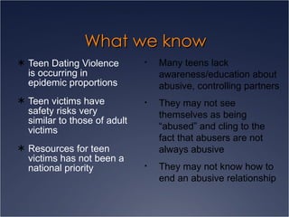 What we know Teen Dating Violence is occurring in epidemic proportions Teen victims have safety risks very similar to those of adult victims Resources for teen victims has not been a national priority Many teens lack awareness/education about abusive, controlling partners They may not see themselves as being “abused” and cling to the fact that abusers are not always abusive  They may not know how to end an abusive relationship 