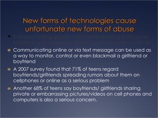 New forms of technologies cause unfortunate new forms of abuse Constant texting, phone calls or embarrassing postings on MySpace or Facebook pages can also be a form of abuse  Communicating online or via text message can be used as a way to monitor, control or even blackmail a girlfriend or boyfriend  A 2007 survey found that 71% of teens regard boyfriends/girlfriends spreading rumors about them on cellphones or online as a serious problem  Another 68% of teens say boyfriends/ girlfriends sharing private or embarrassing pictures/videos on cell phones and computers is also a serious concern.  