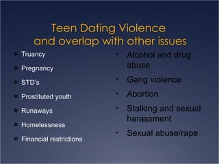 Teen Dating Violence  and overlap with other issues Truancy Pregnancy STD’s Prostituted youth Runaways Homelessness Financial restrictions Alcohol and drug abuse Gang violence Abortion Stalking and sexual harassment Sexual abuse/rape 