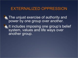 EXTERNALIZED OPPRESSION The unjust exercise of authority and power by one group over another.  It includes imposing one group’s belief system, values and life ways over another group. 