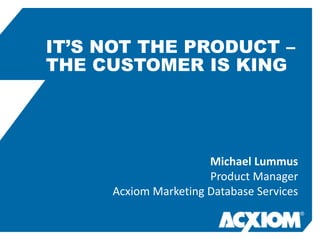 IT’S NOT THE PRODUCT –
THE CUSTOMER IS KING




                      Michael Lummus
                      Product Manager
     Acxiom Marketing Database Services
                                          ®
 