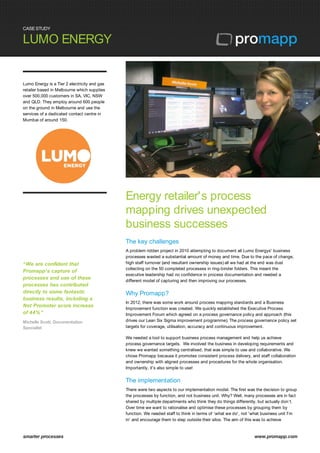 CASE STUDY
LUMO ENERGY
smarter processes www.promapp.com
Lumo Energy is a Tier 2 electricity and gas
retailer based in Melbourne which supplies
over 500,000 customers in SA, VIC, NSW
and QLD. They employ around 600 people
on the ground in Melbourne and use the
services of a dedicated contact centre in
Mumbai of around 150.
“We are confident that
Promapp's capture of
processes and use of these
processes has contributed
directly to some fantastic
business results, including a
Net Promoter score increase
of 44%”
Michelle Scott, Documentation
Specialist
Energy retailer's process
mapping drives unexpected
business successes
The key challenges
A problem ridden project in 2010 attempting to document all Lumo Energys' business
processes wasted a substantial amount of money and time. Due to the pace of change,
high staff turnover (and resultant ownership issues) all we had at the end was dust
collecting on the 50 completed processes in ring-binder folders. This meant the
executive leadership had no confidence in process documentation and needed a
different model of capturing and then improving our processes.
Why Promapp?
In 2012, there was some work around process mapping standards and a Business
Improvement function was created. We quickly established the Executive Process
Improvement Forum which agreed on a process governance policy and approach (this
drives our Lean Six Sigma improvement programme). The process governance policy set
targets for coverage, utilisation, accuracy and continuous improvement.
We needed a tool to support business process management and help us achieve
process governance targets. We involved the business in developing requirements and
knew we wanted something centralised, that was simple to use and collaborative. We
chose Promapp because it promotes consistent process delivery, and staff collaboration
and ownership with aligned processes and procedures for the whole organisation.
Importantly, it's also simple to use!
The implementation
There were two aspects to our implementation model. The first was the decision to group
the processes by function, and not business unit. Why? Well, many processes are in fact
shared by multiple departments who think they do things differently, but actually don’t.
Over time we want to rationalise and optimise these processes by grouping them by
function. We needed staff to think in terms of ‘what we do', not 'what business unit I'm
in' and encourage them to step outside their silos. The aim of this was to achieve
 