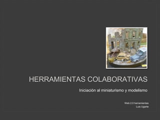 HERRAMIENTAS COLABORATIVAS 
Iniciación al miniaturismo y modelismo 
Web 2.0 herramientas 
Luis Ugarte 
 