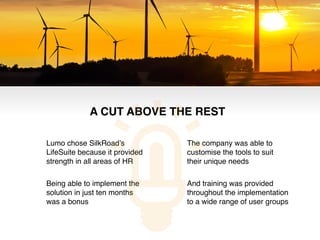Lumo chose SilkRoad’s
LifeSuite because it provided
strength in all areas of HR!
Being able to implement the
solution in just ten months
was a bonus!
The company was able to
customise the tools to suit
their unique needs!
And training was provided
throughout the implementation
to a wide range of user groups!
A CUT ABOVE THE REST!
 