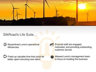 • Ensured staff are engaged,
motivated, and providing outstanding
customer service!
• Allowed Lumo’s management team
to focus on building the business
• Streamlined Lumo’s operational
efﬁciencies 
• Freed up valuable time that could be
better spent recruiting new talent
SilkRoad’s Life Suite…
 