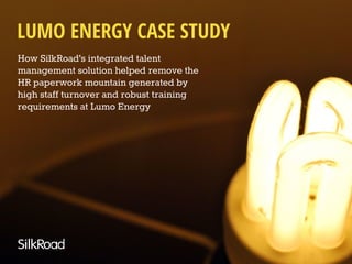 How SilkRoad’s integrated talent
management solution helped remove the
HR paperwork mountain generated by
high staff turnover and robust training
requirements at Lumo Energy
LUMO ENERGY CASE STUDY
 