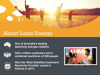 One of Australia’s leading
electricity and gas retailers!
!
Half a million customers and a
combined workforce of 500 people!
!
Won the ‘Most Satisﬁed Customers
Electricity Provider’ award in
Victoria in 2013.
About Lumo Energy
 