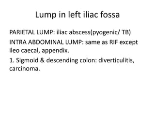 Lump in left iliac fossa
PARIETAL LUMP: iliac abscess(pyogenic/ TB)
INTRA ABDOMINAL LUMP: same as RIF except
ileo caecal, appendix.
1. Sigmoid & descending colon: diverticulitis,
carcinoma.
 