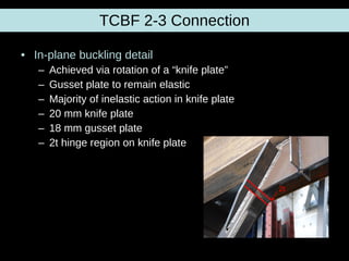 TCBF 2-3 Connection In-plane buckling detail Achieved via rotation of a “knife plate” Gusset plate to remain elastic Majority of inelastic action in knife plate 20 mm knife plate 18 mm gusset plate 2t hinge region on knife plate 2t 