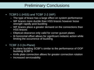 Preliminary Conclusions TCBF2-1 (HSS) and TCBF 2-2 (WF) The type of brace has a large effect on system performance WF braces more ductile than HSS braces however loose strength rapidly post buckling  WF braces place a greater demand on the connections than HSS braces Elliptical clearance only valid for corner gusset plates 6t horizontal offset allows for significant inelastic action while limiting the occurrence of buckling TCBF 2-3 (In-Plane) In-plane buckling SCBF’s similar to the performance of OOP buckling SCBF’s Knife plate connection allows for greater connection rotation Increased serviceability   