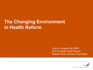 The Changing Environment
in Health Reform



                  John R Lumpkin MD MPH
                  SVP & Health Care Director
                  Robert Wood Johnson Foundation
 