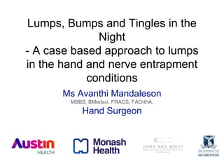 Lumps, Bumps and Tingles in the
Night
- A case based approach to lumps
in the hand and nerve entrapment
conditions
Ms Avanthi Mandaleson
MBBS, BMedsci, FRACS, FAOrthA,
Hand Surgeon
 