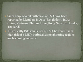  Since 2019, several outbreaks of LSD have been
reported by Members in Asia (Bangladesh, India,
China, Vietnam, Bhutan, Hong Kong Nepal, Sri Lanka,
Thailand)
 Historically Pakistan is free of LSD, however it is at
high risk of a LSDV outbreak as neighboring regions
are becoming endemic
 