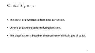 Clinical Signs .;;
• The acute, or physiological form near parturition,
• Chronic or pathological form during lactation.
• This classification is based on the presence of clinical signs of udder.
10
 