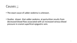 Causes ;;
• The exact cause of udder oedema is unknown.
• Studies shown that udder oedema at parturition results from
decreased blood flow associated with an increased venous blood
pressure in cranial superficial epigastric vein.
6
 