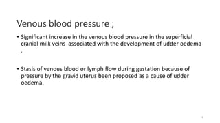 Venous blood pressure ;
• Significant increase in the venous blood pressure in the superficial
cranial milk veins associated with the development of udder oedema
.
• Stasis of venous blood or lymph flow during gestation because of
pressure by the gravid uterus been proposed as a cause of udder
oedema.
9
 