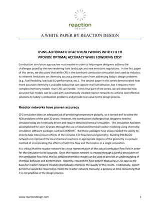 A WHITE PAPER BY REACTION DESIGN<br />Using Automatic Reactor Networks with CFD to Provide Optimal Accuracy While Lowering Cost<br />Combustion simulation approaches must evolve in order to help engine designers address the challenges posed by the ever widening fuels landscape and new emissions regulations.  In the first paper of this series, we discussed that while CFD is the dominant combustion simulation tool used by industry; its inherent limitations on chemistry accuracy prevent users from addressing today’s design problems (e.g., fuel flexibility, low load CO performance, etc.).  The second paper in this series demonstrated how more accurate chemistry is available today that can capture real fuel behavior, but it requires more complex chemistry models  than CFD can handle.  In this final part of the series, we will describe how accurate fuel models can be used with automatically created reactor networks to achieve cost effective solutions to today’s combustion problems and provide real value to the design process.<br />Reactor networks have proven accuracy<br />CFD simulation does an adequate job of predicting temperature globally, so it served well to solve the NOx problems of the past 20 years. However, the combustion challenges that designers need to simulate today are kinetically driven and require detailed chemical simulation.  This simulation has been accomplished for over 30 years through the use of idealized chemical reactor modeling using chemistry simulation software packages such as CHEMKIN®.  But these packages have always lacked the ability to directly take into account effects of the complex 3-D flow field and geometry. Building ENERGICO networks to represent the local chemical reactions in appropriate regions of the geometry is a proven method of incorporating the effects of both the flow and the kinetics in a single simulation.  <br />It is critical that the reactor network be a true representation of the actual combustor flow field in order for the simulation to be accurate.  Once the reactor network is created through a careful devolution of the combustor flow field, the full detailed chemistry model can be used to provide an understanding of chemical behavior and performance.  Recently, researchers have proven that using a CFD case as the basis for reactor network creation dramatically improves the quality of the results. Traditionally, expert personnel would be required to create the reactor network manually; a process so time consuming that it is not practical in the design process.  <br />ERN automation provides the speed and accuracy required by industry<br />The ENERGICO™ simulation package has been developed to automatically create a reactor network from a reacting-flow CFD solution.  It uses a series of filters that are applied to the CFD or user-defined variables to generate the ENERGICO network for accurate prediction of combustion performance, including exit emissions (see  REF _Ref281966532  Figure 4). A proprietary algorithm is used to divide the combustor flow field into zones that will form the basis of the ENERGICO network.  Once the ENERGICO network is created, you can apply an accurate fuel model to predict the emissions of trace species such as NOx, CO and unburned hydrocarbons (UHC).  The ENERGICO network can also be employed in a parametric variation of operating conditions and fuel composition to determine how such variations would affect performance.  <br />3-D CFD SolutionAutomatically create ERNMap chemistryresults ontogeometry viewImprove your CFD model with greater kinetic understandingUse algorithm to divide flow field into reactor zones<br />Figure  SEQ Figure  ARABIC 4:  Automatic ERN generation and solution with ENERGICO allows the use of appropriate chemistry to model real fuel behavior<br />ENERGICO parameter studies offer insight that cannot be gained using CFD alone<br />Emissions are a dominant performance metric that can carry significant financial penalties for non-compliance.  Predicting emissions from combustion equipment is a critical capability in order to guarantee performance.  As we have discussed previously, CFD alone does not have the capability to accurately predict emissions of interest due to a lack of accuracy in the chemical model.   REF _Ref219880868  Figure 5 shows a comparison of ENERGICO network emissions results with experimental measurements for a single fuel injector from a low-NOx, industrial, gas-turbine engine.  The ENERGICO network is able to accurately predict the NOx emissions at the conditions in the CFD case (represented by the circle).  The real value of a well constructed ENERGICO network is demonstrated when you perform parametric variations of the inputs to increase fuel/air ratio (i.e., increase combustor exit temperature) yielding NOx predictions that are in excellent agreement with the experimental results.  Similarly accurate results are obtained when looking at the impact of pilot fuel split on NOx formation.  The impacts of Fuel air ratio and pilot fuel split on NOx formation are common combustor experiments.  The ENERGICO simulation in these cases was conducted in a couple of hours and its results can be used to replace experimental tests that cost upwards of $100,000 to perform.<br />Nominal Case based on CFD<br />Figure  SEQ Figure  ARABIC 5: Manipulating an ERN to determine the impact of fuel/air ratio on NOx emissions<br />Experimental Data<br />Figure  SEQ Figure  ARABIC 6:  ERNs show excellent ability to predict emissions for pilot fuel split<br />Another key area for today’s combustion market is fuel flexibility.  ENERGICO simulations have proved valuable in simulating the effects of fuel composition variation on emissions for an industrial gas turbine as is shown in  REF _Ref281979605  Figure 7.  Gaseous fuel compositions with widely varying amounts of CH4, CO, CO2 and H2 are input ENERGICO and their impact on emissions of NOx are shown.  ENERGICO not only predicted the correct trends for NOx emissions with the fuel composition variation but comes very close to predicting the actual values as well.  When you consider how expensive it is to experimentally test a multitude of fuel composition variations, the ENERGICO approach provides an attractive alternative.<br />Experimental Data<br />Figure  SEQ Figure  ARABIC 7:  ERNs can predict real fuel impacts for fuel flexible designs with syngas and LNG applications.  (Fuel composition variation between CH4, CO, H2, CO2 and N2). <br />ERN analysis can show how to improve CFD <br />How do I know if my CFD simulation is correct?  This is one of the key questions any CFD engineer must address.  This is an exceedingly difficult question to answer if the only combustion simulation tool you have is CFD.  Typically the question of CFD accuracy is evaluated by running a large number of CFD cases with different mesh sizes, combustion models, turbulence models, etc. and comparing the results to experimental data.  This time consuming process only provides results in the context of CFD modeling and does not provide an ability to get a second opinion on CFD accuracy.<br />ENERGICO networks provide an excellent method to get that second opinion.  The ENERGICO network can be run using the CFD temperatures and then compared against ENERGICO results where temperatures are determined using the more accurate fuel model.  An example of this can be seen in the industrial gas turbine combustor shown in  REF _Ref281978896  Figure 8.  Here, the top image is the CFD result showing a very small diffusion pilot and the lower image shows the ENERGICO results with a dramatically larger pilot flame.  The emissions predictions using the CFD temperatures are terrible with very little NOx and far too much CO predicted.  However, when ENERGICO applied, the NOx and CO emissions are accurate to within 10%.  Looking at the temperature distribution between the two images can help understand why there is such a dramatic difference in the two approaches.  The flow field nearest the diffusion pilot clearly gets hotter and larger when in ENERGICO owing to increased NOx and better CO oxidation.  In this case, the CFD engineer can easily see where the CFD result is deficient and can focus their efforts on improving the result by refining the mesh or improving boundary conditions.  It is important to note that accurate emissions predictions from the ERN were obtained even though the CFD case was not perfect.<br />Figure  SEQ Figure  ARABIC 8:  Accurate emissions results can be obtained with poor CFD results with ENERGICO.  Comparing ENERGICO simulations to CFD provides an opportunity to improve CFD results.<br />Automatic ERN analysis is cost effective<br />Typical reacting flow CFD cases take at least 3 days to converge on a solution with some cases taking up to a week.  Typical ENERGICO network creation and solution times are less than a few hours.  A single ENERGICO license can handle the work generated by more than 10 CFD licenses.  When you consider the manpower that is required to support 10 CFD licenses, the investment in ENERGICO works out to 10% of the total investment for CFD.  As we have shown, ENERGICO can provide a valuable alternative approach that can be used to improve the quality of CFD.  Getting a second opinion on CFD results for 10% seems like a good investment.<br />Summary<br />Automatic ERN analysis represents a proven technique of simulating combustion, providing accurate emissions and combustion stability assessments that will reduce development costs, improve fuel flexibility and decrease development risk.<br />CFD alone cannot incorporate the fuel chemistry accuracy that’s required for today’s combustion challenges<br />Advances in fuel chemistry understanding are available that allow the prediction of real fuel effects, but CFD cannot handle the complexity<br />Automatic ENERGICO network creation from a CFD solution is an efficient way to incorporate the required fuel chemistry complexity for accurate emissions predictions <br />Important parameter variations of fuel-air ratio, fuel splits, fuel composition, etc. can be performed on the ENERGICO network with predictive accuracy for NOx, CO and UHC exit emissions, without requiring the development of a new CFD case<br />Accurate CFD results are always desired, but not necessarily required to get good results from the ENERGICO network<br />ENERGICO provides a valuable “second opinion” that can be used to improve the CFD case <br />The increased accuracy of the combined ENERGICO and CFD simulations reduces the number of expensive experimental tests required to perfect a design<br />Quick results enable your designers to explore novel combustion concepts more efficiently<br />
