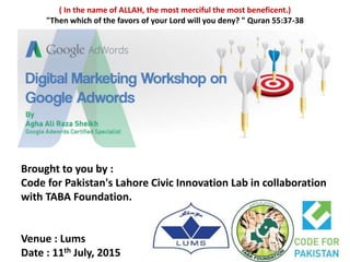 ( In the name of ALLAH, the most merciful the most beneficent.)
"Then which of the favors of your Lord will you deny? " Quran 55:37-38
Brought to you by :
Code for Pakistan's Lahore Civic Innovation Lab in collaboration
with TABA Foundation.
Venue : Lums
Date : 11th July, 2015
 