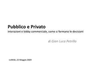 Pubblico e Privato
interazioni e lobby commerciale, come si formano le decisioni


                                di Gian Luca Petrillo




LUMSA, 23 Maggio 2009
 