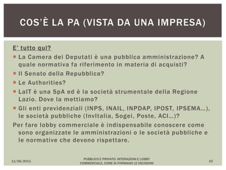 E’ tutto qui?
 La Camera dei Deputati è una pubblica amministrazione? A
quale normativa fa riferimento in materia di acquisti?
 Il Senato della Repubblica?
 Le Authorities?
 LaIT è una SpA ed è la società strumentale della Regione
Lazio. Dove la mettiamo?
 Gli enti previdenziali (INPS, INAIL, INPDAP, IPOST, IPSEMA…),
le società pubbliche (InvItalia, Sogei, Poste, ACI…)?
Per fare lobby commerciale è indispensabile conoscere come
sono organizzate le amministrazioni o le società pubbliche e
le normative che devono rispettare.
11/06/2011
PUBBLICO E PRIVATO: INTERAZIONI E LOBBY
COMMERCIALE, COME SI FORMANO LE DECISIONI
10
COS’È LA PA (VISTA DA UNA IMPRESA)
 