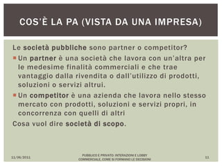 Le società pubbliche sono partner o competitor?
 Un partner è una società che lavora con un’altra per
le medesime finalità commerciali e che trae
vantaggio dalla rivendita o dall’utilizzo di prodotti,
soluzioni o servizi altrui.
 Un competitor è una azienda che lavora nello stesso
mercato con prodotti, soluzioni e servizi propri, in
concorrenza con quelli di altri
Cosa vuol dire società di scopo.
11/06/2011
PUBBLICO E PRIVATO: INTERAZIONI E LOBBY
COMMERCIALE, COME SI FORMANO LE DECISIONI
11
COS’È LA PA (VISTA DA UNA IMPRESA)
 