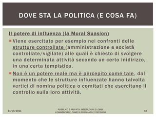 Il potere di influenza (la Moral Suasion)
 Viene esercitato per esempio nei confronti delle
strutture controllate (amministrazione e società
controllate/vigilate) alle quali è chiesto di svolgere
una determinata attività secondo un certo inidirizzo,
in una certa tempistica.
 Non è un potere reale ma è percepito come tale, dal
momento che le strutture influenzate hanno talvolta
vertici di nomina politica o comitati che esercitano il
controllo sulla loro attività.
11/06/2011
PUBBLICO E PRIVATO: INTERAZIONI E LOBBY
COMMERCIALE, COME SI FORMANO LE DECISIONI
18
DOVE STA LA POLITICA (E COSA FA)
 