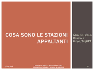 Acquisti, gare,
Consip e
Cnipa/DigitPA
11/06/2011 20
PUBBLICO E PRIVATO: INTERAZIONI E LOBBY
COMMERCIALE, COME SI FORMANO LE DECISIONI
COSA SONO LE STAZIONI
APPALTANTI
 