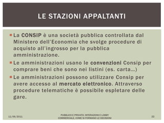  La CONSIP è una società pubblica controllata dal
Ministero dell’Economia che svolge procedure di
acquisto all’ingrosso per la pubblica
amministrazione.
 Le amministrazioni usano le convenzioni Consip per
comprare beni che sono nei listini (es. carta…)
 Le amministrazioni possono utilizzare Consip per
avere accesso al mercato elettronico. Attraverso
procedure telematiche è possibile espletare delle
gare.
11/06/2011
PUBBLICO E PRIVATO: INTERAZIONI E LOBBY
COMMERCIALE, COME SI FORMANO LE DECISIONI
22
LE STAZIONI APPALTANTI
 