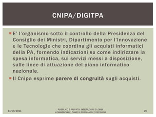  E’ l’organismo sotto il controllo della Presidenza del
Consiglio dei Ministri, Dipartimento per l’Innovazione
e le Tecnologie che coordina gli acquisti informatici
della PA, fornendo indicazioni su come indirizzare la
spesa informatica, sui servizi messi a disposizione,
sulle linee di attuazione del piano informatico
nazionale.
 Il Cnipa esprime parere di congruità sugli acquisti.
11/06/2011
PUBBLICO E PRIVATO: INTERAZIONI E LOBBY
COMMERCIALE, COME SI FORMANO LE DECISIONI
26
CNIPA/DIGITPA
 