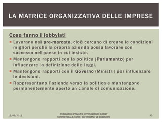 Cosa fanno i lobbyisti
 Lavorano nel pre-mercato, cioè cercano di creare le condizioni
migliori perché la propria azienda possa lavorare con
successo nel paese in cui insiste.
 Mantengono rapporti con la politica (Parlamento) per
influenzare la definizione delle leggi.
 Mantengono rapporti con il Governo (Ministri) per influenzare
le decisioni.
 Rappresentano l’azienda verso la politica e mantengono
permanentemente aperto un canale di comunicazione.
11/06/2011
PUBBLICO E PRIVATO: INTERAZIONI E LOBBY
COMMERCIALE, COME SI FORMANO LE DECISIONI
33
LA MATRICE ORGANIZZATIVA DELLE IMPRESE
 