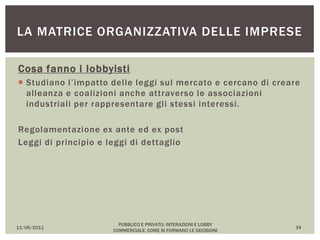 Cosa fanno i lobbyisti
 Studiano l’impatto delle leggi sul mercato e cercano di creare
alleanza e coalizioni anche attraverso le associazioni
industriali per rappresentare gli stessi interessi.
Regolamentazione ex ante ed ex post
Leggi di principio e leggi di dettaglio
11/06/2011
PUBBLICO E PRIVATO: INTERAZIONI E LOBBY
COMMERCIALE, COME SI FORMANO LE DECISIONI
34
LA MATRICE ORGANIZZATIVA DELLE IMPRESE
 