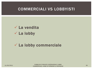  La vendita
 La lobby
 La lobby commerciale
11/06/2011
PUBBLICO E PRIVATO: INTERAZIONI E LOBBY
COMMERCIALE, COME SI FORMANO LE DECISIONI
36
COMMERCIALI VS LOBBYISTI
 