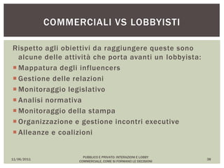 Rispetto agli obiettivi da raggiungere queste sono
alcune delle attività che porta avanti un lobbyista:
 Mappatura degli influencers
 Gestione delle relazioni
 Monitoraggio legislativo
 Analisi normativa
 Monitoraggio della stampa
 Organizzazione e gestione incontri executive
 Alleanze e coalizioni
11/06/2011
PUBBLICO E PRIVATO: INTERAZIONI E LOBBY
COMMERCIALE, COME SI FORMANO LE DECISIONI
38
COMMERCIALI VS LOBBYISTI
 