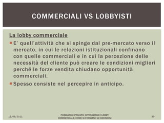 La lobby commerciale
 E’ quell’attività che si spinge dal pre-mercato verso il
mercato, in cui le relazioni istituzionali confinano
con quelle commerciali e in cui la percezione delle
necessità del cliente può creare le condizioni migliori
perché le forze vendita chiudano opportunità
commerciali.
 Spesso consiste nel percepire in anticipo.
11/06/2011
PUBBLICO E PRIVATO: INTERAZIONI E LOBBY
COMMERCIALE, COME SI FORMANO LE DECISIONI
39
COMMERCIALI VS LOBBYISTI
 