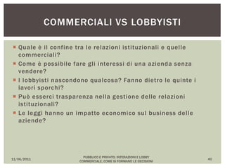  Quale è il confine tra le relazioni istituzionali e quelle
commerciali?
 Come è possibile fare gli interessi di una azienda senza
vendere?
 I lobbyisti nascondono qualcosa? Fanno dietro le quinte i
lavori sporchi?
 Può esserci trasparenza nella gestione delle relazioni
istituzionali?
 Le leggi hanno un impatto economico sul business delle
aziende?
11/06/2011
PUBBLICO E PRIVATO: INTERAZIONI E LOBBY
COMMERCIALE, COME SI FORMANO LE DECISIONI
40
COMMERCIALI VS LOBBYISTI
 