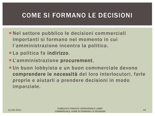  Nel settore pubblico le decisioni commerciali
importanti si formano nel momento in cui
l’amministrazione incontra la politica.
 La politica fa indirizzo.
 L’amministrazione procurement.
 Un buon lobbyista e un buon commerciale devono
comprendere le necessità dei loro interlocutori, farle
proprie e aiutarli a prendere decisioni in modo
imparziale.
11/06/2011
PUBBLICO E PRIVATO: INTERAZIONI E LOBBY
COMMERCIALE, COME SI FORMANO LE DECISIONI
44
COME SI FORMANO LE DECISIONI
 