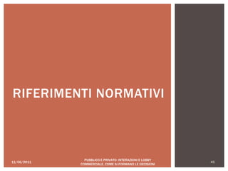11/06/2011 45
PUBBLICO E PRIVATO: INTERAZIONI E LOBBY
COMMERCIALE, COME SI FORMANO LE DECISIONI
RIFERIMENTI NORMATIVI
 