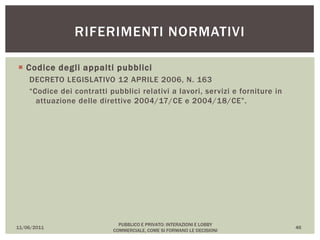  Codice degli appalti pubblici
DECRETO LEGISLATIVO 12 APRILE 2006, N. 163
“Codice dei contratti pubblici relativi a lavori, servizi e forniture in
attuazione delle direttive 2004/17/CE e 2004/18/CE”.
11/06/2011
PUBBLICO E PRIVATO: INTERAZIONI E LOBBY
COMMERCIALE, COME SI FORMANO LE DECISIONI
46
RIFERIMENTI NORMATIVI
 