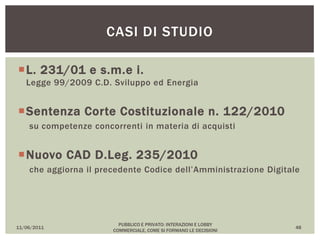L. 231/01 e s.m.e i.
Legge 99/2009 C.D. Sviluppo ed Energia
Sentenza Corte Costituzionale n. 122/2010
su competenze concorrenti in materia di acquisti
Nuovo CAD D.Leg. 235/2010
che aggiorna il precedente Codice dell’Amministrazione Digitale
11/06/2011
PUBBLICO E PRIVATO: INTERAZIONI E LOBBY
COMMERCIALE, COME SI FORMANO LE DECISIONI
48
CASI DI STUDIO
 