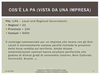 PAL (LRG – Local and Regional Government)
 Regioni = 20
 Provincie > 100
 Comuni > 8000
Il coverage commerciale per un impresa che lavora con gli Enti
Locali è estremamente costoso perché richiede la presenza
delle forze vendita sul territorio. Anche alcune
amministrazioni centrali hanno strutture periferiche che
godono di diversi gradi di autonomia (Interno, Beni Culturali,
Università, Scuole…).
11/06/2011
PUBBLICO E PRIVATO: INTERAZIONI E LOBBY
COMMERCIALE, COME SI FORMANO LE DECISIONI
9
COS’È LA PA (VISTA DA UNA IMPRESA)
 