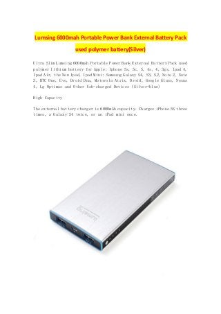 Lumsing 6000mah Portable Power Bank External Battery Pack
used polymer battery(Silver)
Ultra Slim Lumsing 6000mah Portable Power Bank External Battery Pack used
polymer lithium battery for Apple: Iphone 5s, 5c, 5, 4s, 4, 3gs, Ipad 4,
Ipad Air, the New Ipad, Ipad Mini; Samsung Galaxy S4, S3, S2, Note 2, Note
3, HTC One, Evo, Droid Dna, Motorola Atrix, Droid, Google Glass, Nexus
4, Lg Optimus and Other Usb-charged Devices (Silver+blue)
High Capacity
The external battery charger is 6000mAh capacity. Charges iPhone 5S three
times, a Galaxy S4 twice, or an iPad mini once.
 