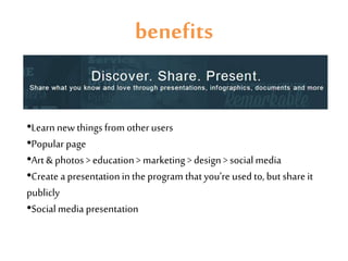 benefits
•Learn new things from other users
•Popular page
•Art & photos > education > marketing > design > social media
•Create a presentation in the program that you’re used to, but share it
publicly
•Social media presentation
 